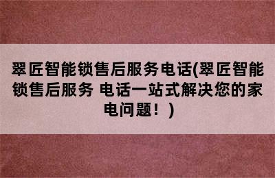 翠匠智能锁售后服务电话(翠匠智能锁售后服务 电话一站式解决您的家电问题！)